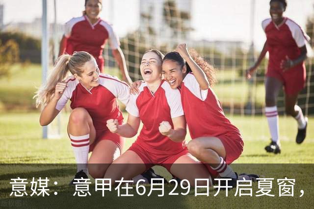 意媒：意甲在6月29日开启夏窗，因为6月30日是财年结账日