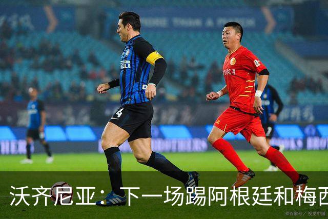 沃齐尼亚：下一场踢阿根廷和梅西是终极荣耀，出线那一刻我乐疯了